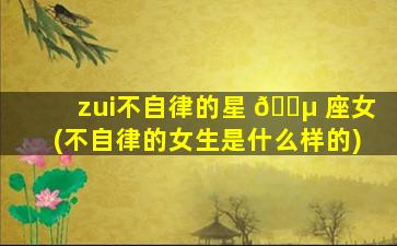 zui
不自律的星 🐵 座女(不自律的女生是什么样的)